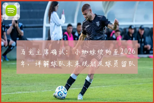 马竞主席确认：小蜘蛛续约至2026年，详解球队未来规划及球员留队前景
