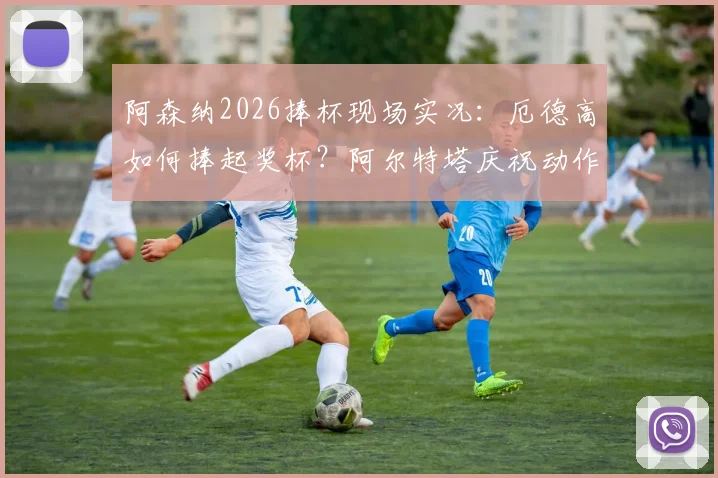 阿森纳2026捧杯现场实况：厄德高如何捧起奖杯？阿尔特塔庆祝动作引热议