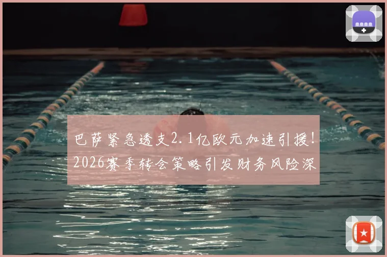 巴萨紧急透支2.1亿欧元加速引援!2026赛季转会策略引发财务风险深度讨论
