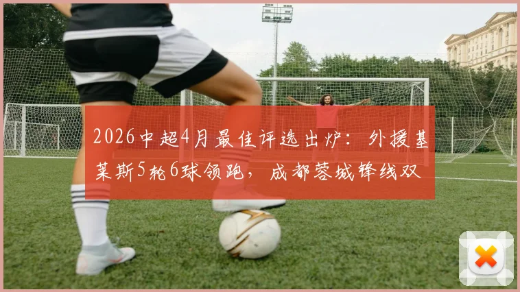 2026中超4月最佳评选出炉：外援基莱斯5轮6球领跑，成都蓉城锋线双星强势入围