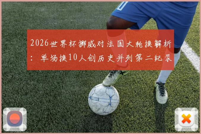 2026世界杯挪威对法国大轮换解析：单场换10人创历史并列第二纪录，战术与阵容深度全览