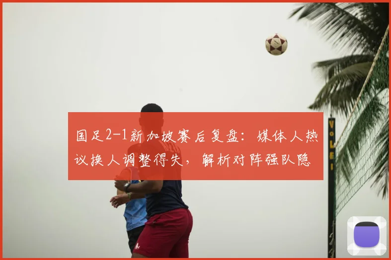 国足2-1新加坡赛后复盘：媒体人热议换人调整得失，解析对阵强队隐忧何在