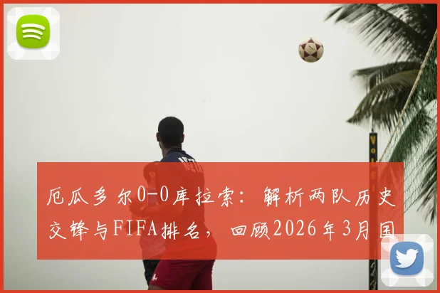 厄瓜多尔0-0库拉索：解析两队历史交锋与FIFA排名，回顾2026年3月国足2-0胜库拉索关键战