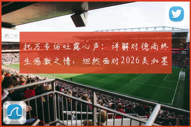 托万专访吐露心声：详解对德尚终生感激之情，坦然面对2026美加墨世界杯选拔
