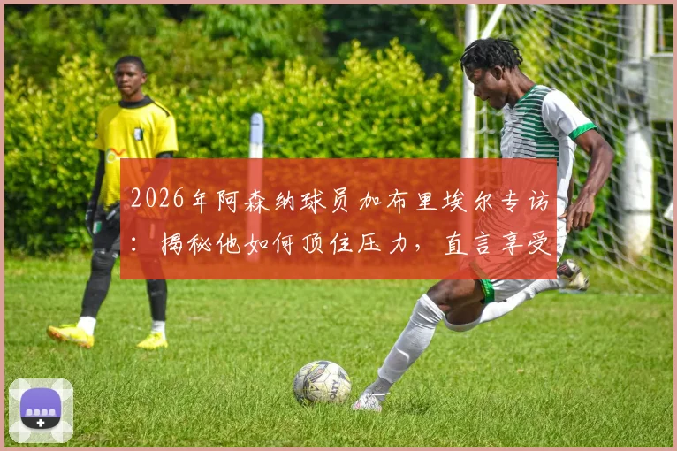 2026年阿森纳球员加布里埃尔专访：揭秘他如何顶住压力，直言享受与曼城的巅峰对决