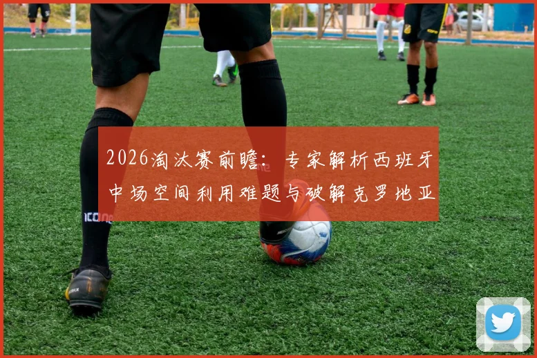 2026淘汰赛前瞻：专家解析西班牙中场空间利用难题与破解克罗地亚坚固防守的战术关键