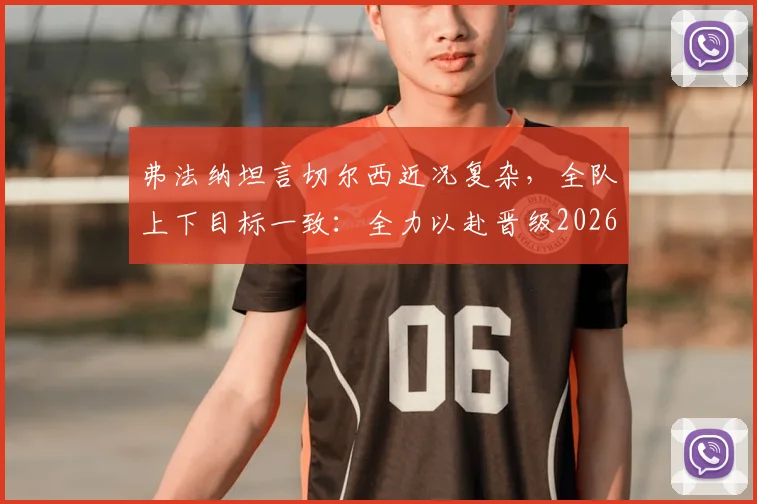 弗法纳坦言切尔西近况复杂,全队上下目标一致:全力以赴晋级2026赛季决赛争夺冠军