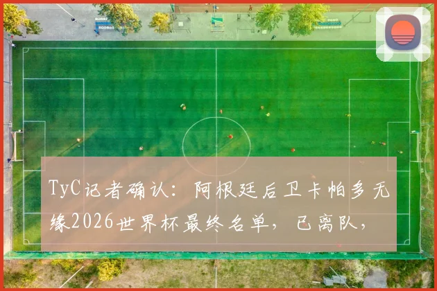 TyC记者确认：阿根廷后卫卡帕多无缘2026世界杯最终名单，已离队，斯卡洛尼选人标准引热议