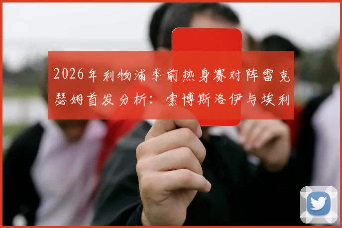 2026年利物浦季前热身赛对阵雷克瑟姆首发分析:索博斯洛伊与埃利奥特领衔,新援弗林蓬替补待命