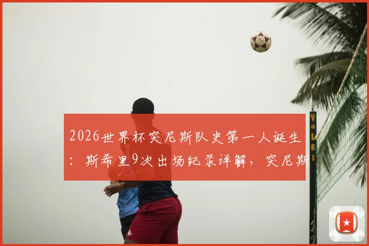 2026世界杯突尼斯队史第一人诞生:斯希里9次出场纪录详解,突尼斯足球青训体系与国家队晋级之路分析