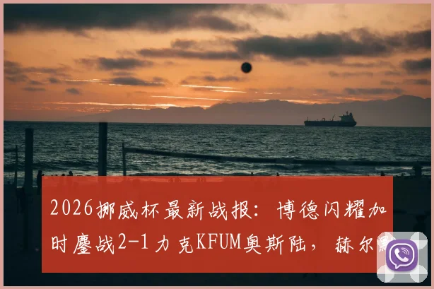 2026挪威杯最新战报：博德闪耀加时鏖战2-1力克KFUM奥斯陆，赫尔默森关键破门制胜，附全场录像回放链接
