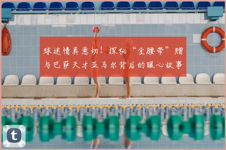 球迷情真意切!探秘“金腰带”赠与巴萨天才亚马尔背后的暖心故事与足球文化