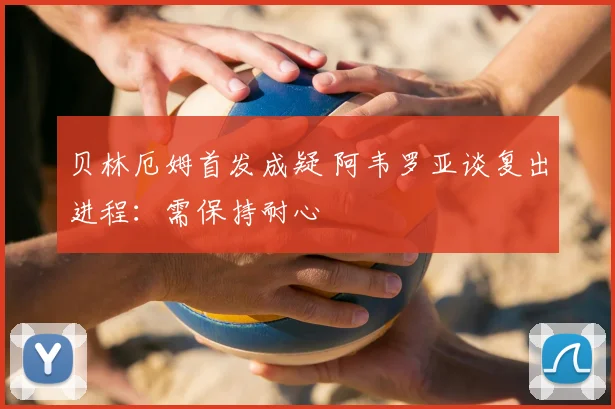 贝林厄姆首发成疑 阿韦罗亚谈复出进程：需保持耐心