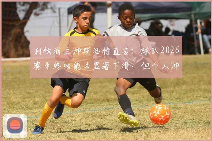利物浦主帅斯洛特直言：球队2026赛季终结能力显著下滑，但个人帅位并非当前焦点