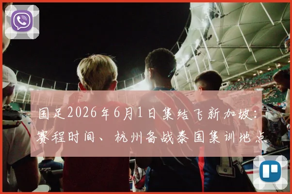 国足2026年6月1日集结飞新加坡：赛程时间、杭州备战泰国集训地点全解析