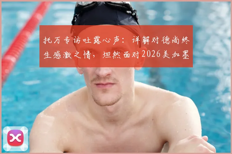 托万专访吐露心声：详解对德尚终生感激之情，坦然面对2026美加墨世界杯选拔