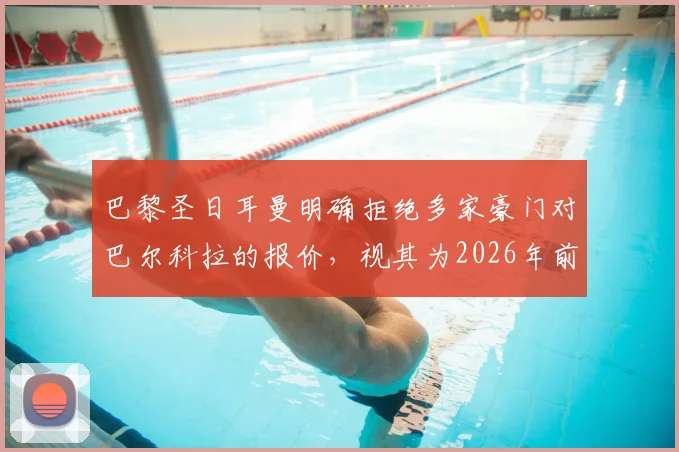 巴黎圣日耳曼明确拒绝多家豪门对巴尔科拉的报价，视其为2026年前关键核心资产