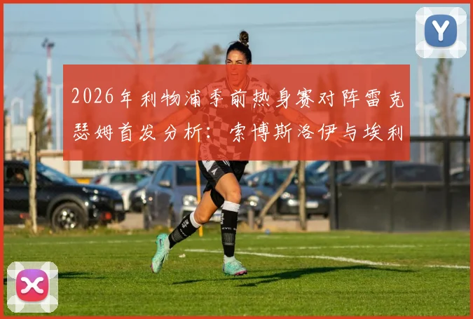2026年利物浦季前热身赛对阵雷克瑟姆首发分析：索博斯洛伊与埃利奥特领衔，新援弗林蓬替补待命