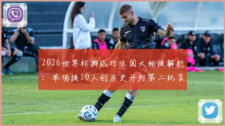 2026世界杯挪威对法国大轮换解析:单场换10人创历史并列第二纪录,战术与阵容深度全览
