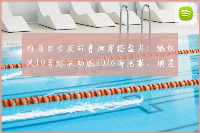 内马尔女友布鲁娜穿搭盘点：编织风10号球衣助威2026海地赛，明星同款球衣引热议