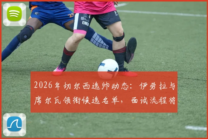 2026年切尔西选帅动态：伊劳拉与席尔瓦领衔候选名单，面试流程将有多人参与