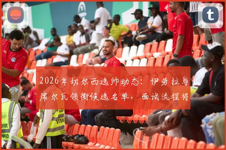 2026年切尔西选帅动态:伊劳拉与席尔瓦领衔候选名单,面试流程将有多人参与