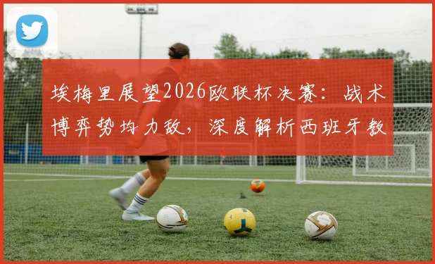 埃梅里展望2026欧联杯决赛：战术博弈势均力敌，深度解析西班牙教练为何水平出众