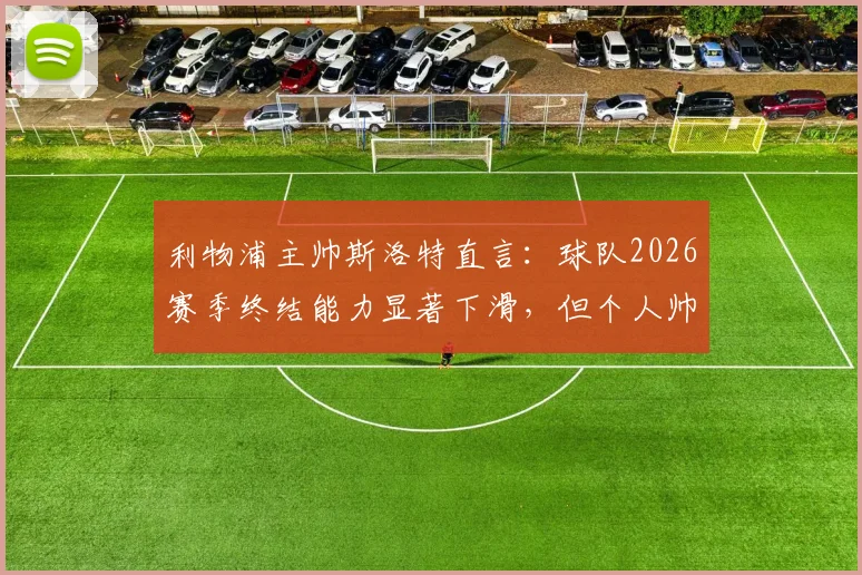 利物浦主帅斯洛特直言:球队2026赛季终结能力显著下滑,但个人帅位并非当前焦点