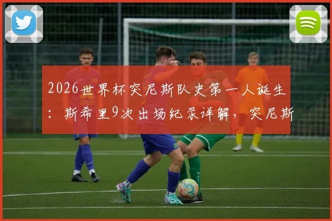 2026世界杯突尼斯队史第一人诞生：斯希里9次出场纪录详解，突尼斯足球青训体系与国家队晋级之路分析