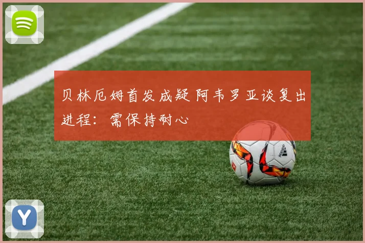 贝林厄姆首发成疑 阿韦罗亚谈复出进程：需保持耐心