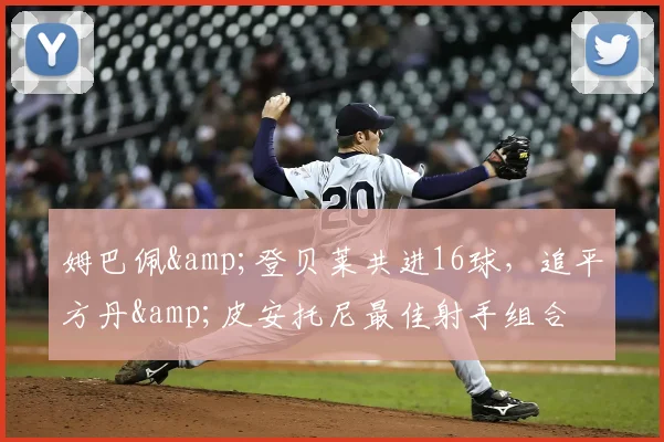 姆巴佩&amp;登贝莱共进16球，追平方丹&amp;皮安托尼最佳射手组合