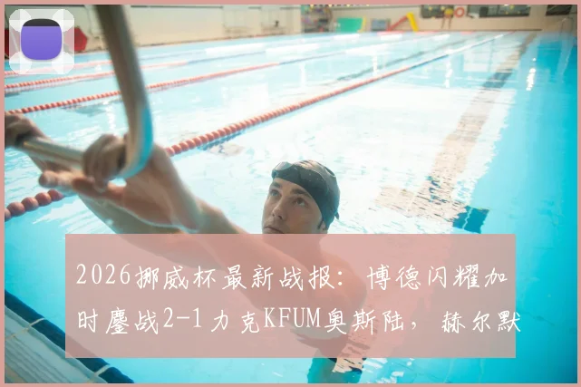 2026挪威杯最新战报：博德闪耀加时鏖战2-1力克KFUM奥斯陆，赫尔默森关键破门制胜，附全场录像回放链接