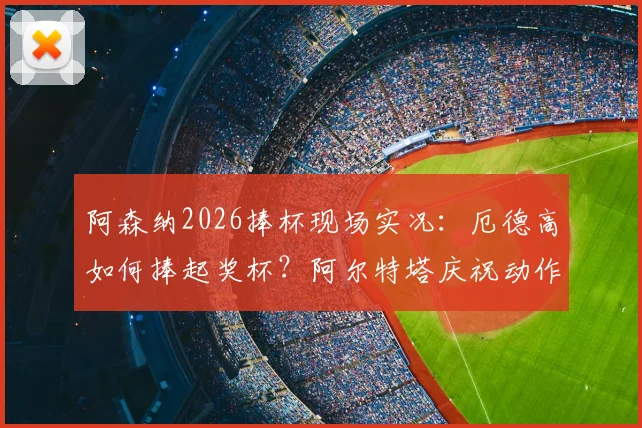 阿森纳2026捧杯现场实况:厄德高如何捧起奖杯?阿尔特塔庆祝动作引热议