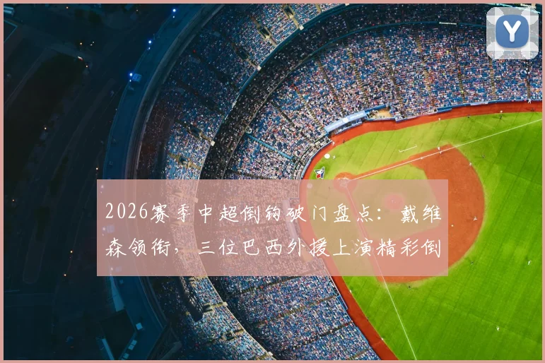 2026赛季中超倒钩破门盘点：戴维森领衔，三位巴西外援上演精彩倒钩进球名场面