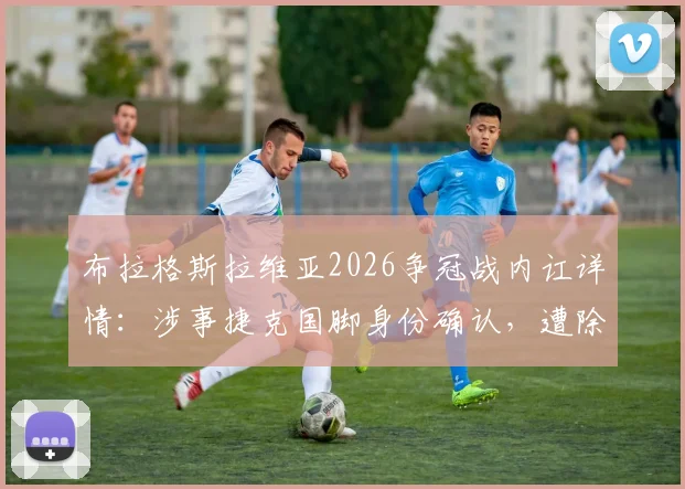 布拉格斯拉维亚2026争冠战内讧详情:涉事捷克国脚身份确认,遭除名原因与后续影响解析
