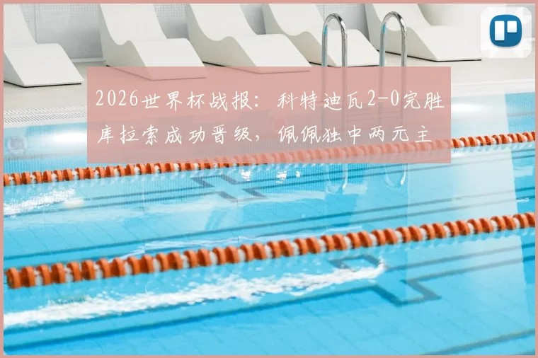 2026世界杯战报:科特迪瓦2-0完胜库拉索成功晋级,佩佩独中两元主导比赛进程回顾
