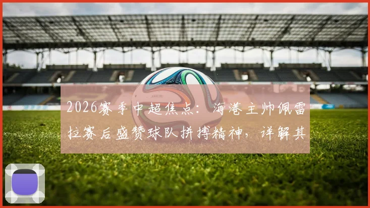 2026赛季中超焦点：海港主帅佩雷拉赛后盛赞球队拼搏精神，详解其如何塑造球队战斗力