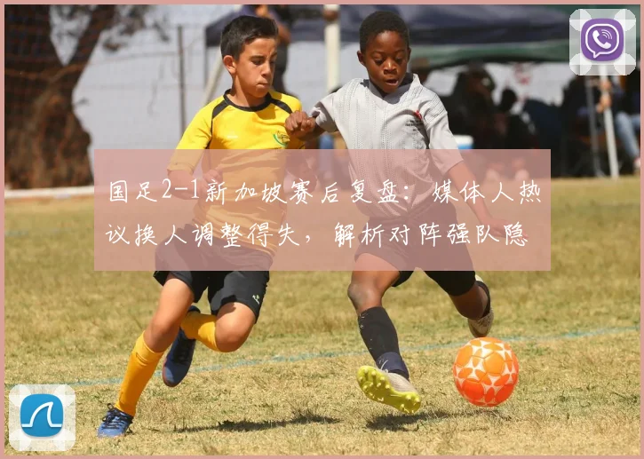 国足2-1新加坡赛后复盘：媒体人热议换人调整得失，解析对阵强队隐忧何在