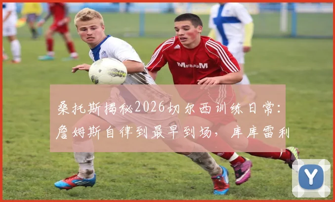 桑托斯揭秘2026切尔西训练日常：詹姆斯自律到最早到场，库库雷利亚是公认的队内开心果