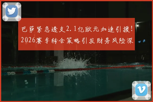 巴萨紧急透支2.1亿欧元加速引援！2026赛季转会策略引发财务风险深度讨论