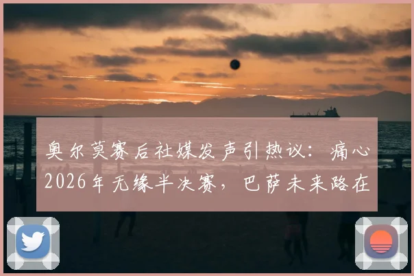 奥尔莫赛后社媒发声引热议：痛心2026年无缘半决赛，巴萨未来路在何方？球迷深度探讨
