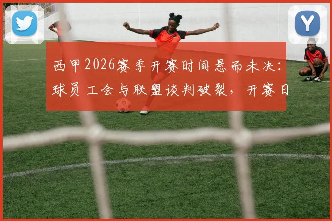 西甲2026赛季开赛时间悬而未决：球员工会与联盟谈判破裂，开赛日期需仲裁决定