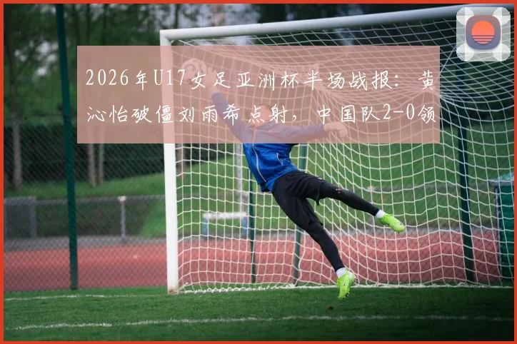 2026年U17女足亚洲杯半场战报:黄沁怡破僵刘雨希点射,中国队2-0领先印度,晋级决赛形势大好