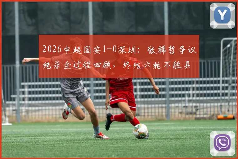 2026中超国安1-0深圳:张稀哲争议绝杀全过程回顾,终结六轮不胜具体战绩与技术统计深度分析
