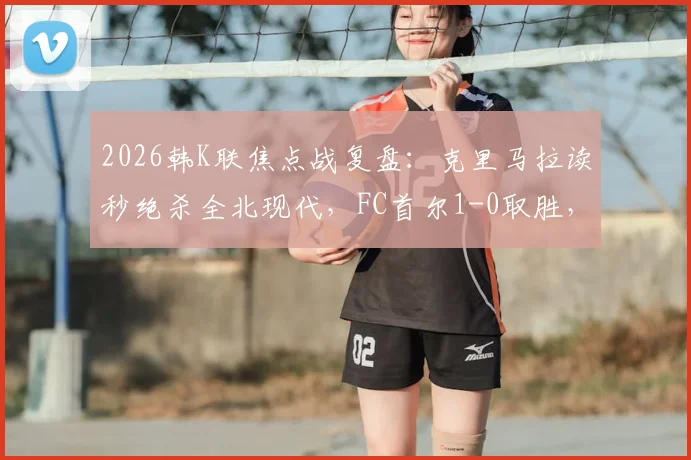 2026韩K联焦点战复盘：克里马拉读秒绝杀全北现代，FC首尔1-0取胜，视频回顾与赛季形势深度解读