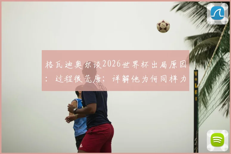 格瓦迪奥尔谈2026世界杯出局原因:过程很荒唐;详解他为何同样力挺主帅马雷斯卡