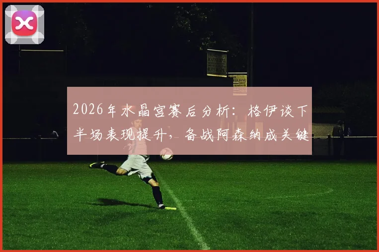 2026年水晶宫赛后分析：格伊谈下半场表现提升，备战阿森纳成关键考验