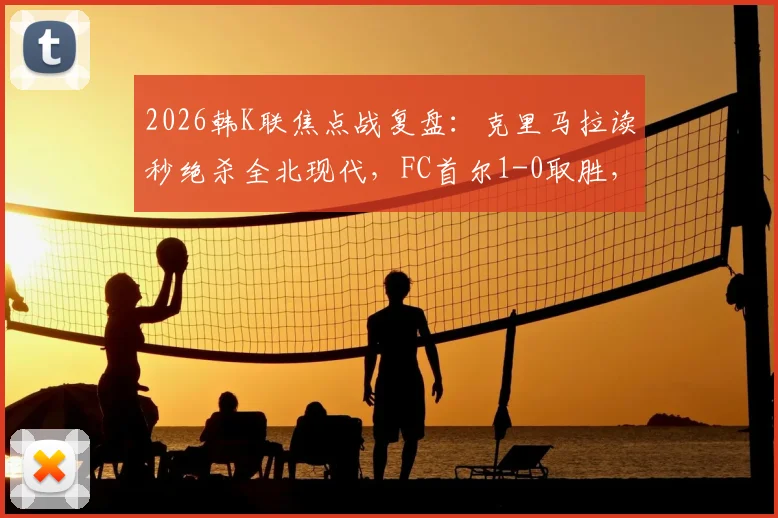 2026韩K联焦点战复盘:克里马拉读秒绝杀全北现代,FC首尔1-0取胜,视频回顾与赛季形势深度解读