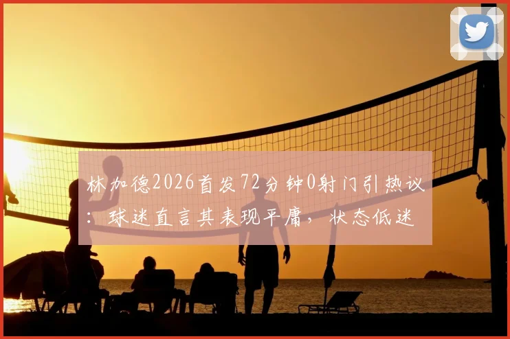 林加德2026首发72分钟0射门引热议:球迷直言其表现平庸,状态低迷原因何在?