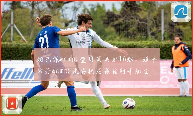 姆巴佩&登贝莱共进16球，追平方丹&皮安托尼最佳射手组合